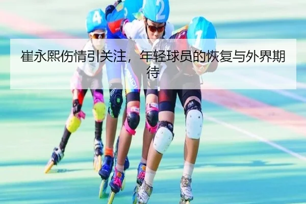 崔永熙伤情引关注，年轻球员的恢复与外界期待